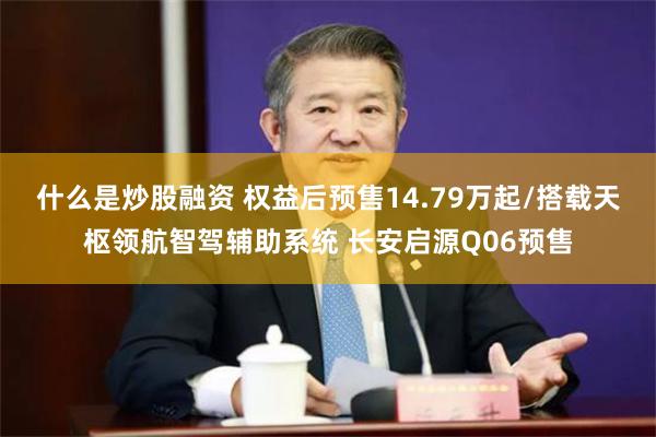 什么是炒股融资 权益后预售14.79万起/搭载天枢领航智驾辅助系统 长安启源Q06预售