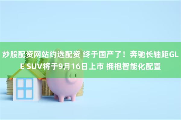 炒股配资网站约选配资 终于国产了！奔驰长轴距GLE SUV将于9月16日上市 拥抱智能化配置