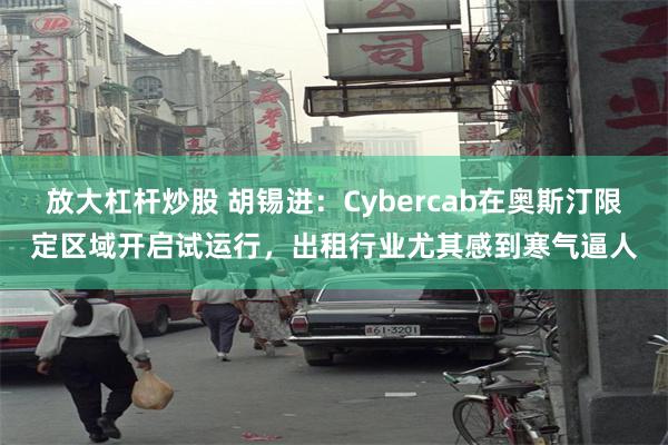 放大杠杆炒股 胡锡进：Cybercab在奥斯汀限定区域开启试运行，出租行业尤其感到寒气逼人