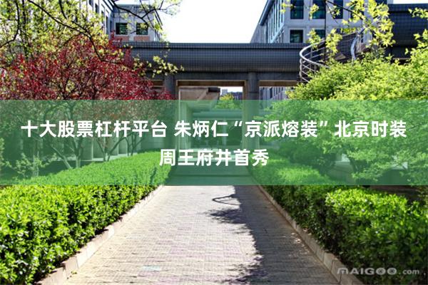 十大股票杠杆平台 朱炳仁“京派熔装”北京时装周王府井首秀
