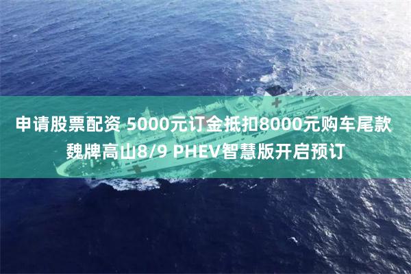 申请股票配资 5000元订金抵扣8000元购车尾款 魏牌高山8/9 PHEV智慧版开启预订