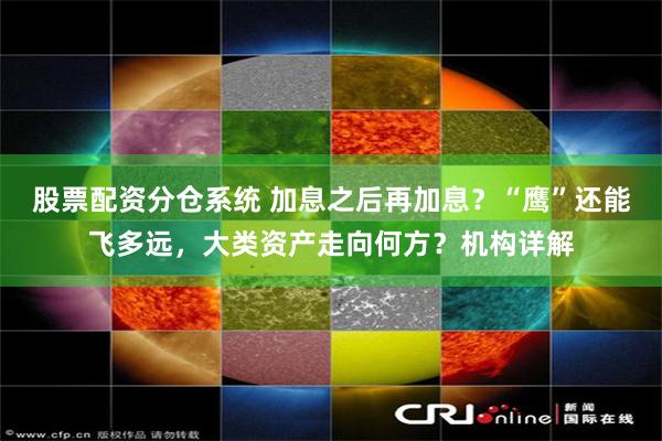 股票配资分仓系统 加息之后再加息？“鹰”还能飞多远，大类资产走向何方？机构详解