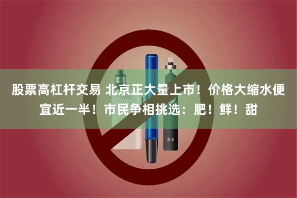 股票高杠杆交易 北京正大量上市！价格大缩水便宜近一半！市民争相挑选：肥！鲜！甜