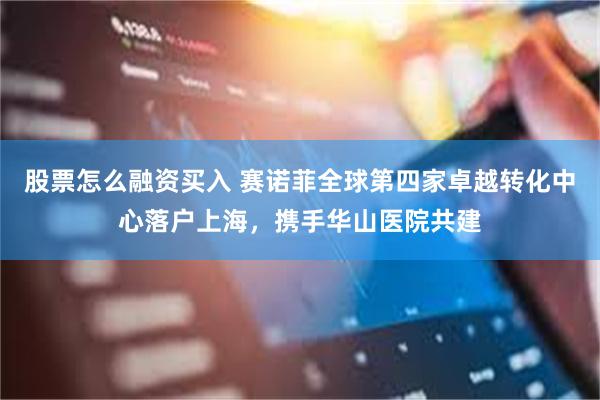股票怎么融资买入 赛诺菲全球第四家卓越转化中心落户上海，携手华山医院共建
