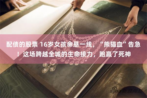 配债的股票 16岁女孩命悬一线，“熊猫血”告急！这场跨越全城的生命接力，跑赢了死神