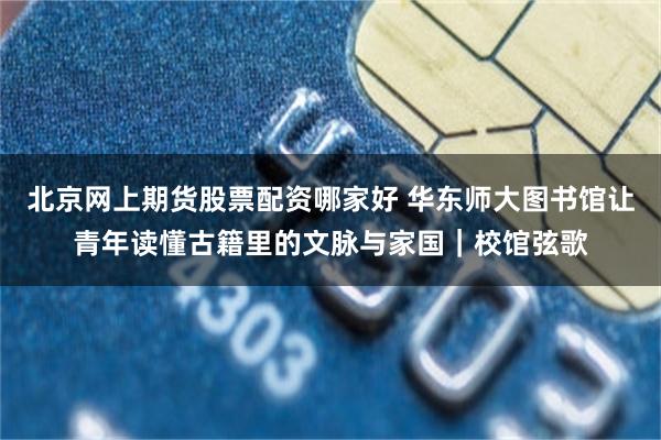 北京网上期货股票配资哪家好 华东师大图书馆让青年读懂古籍里的文脉与家国｜校馆弦歌