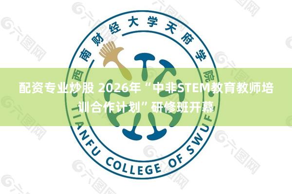 配资专业炒股 2026年“中非STEM教育教师培训合作计划”研修班开幕