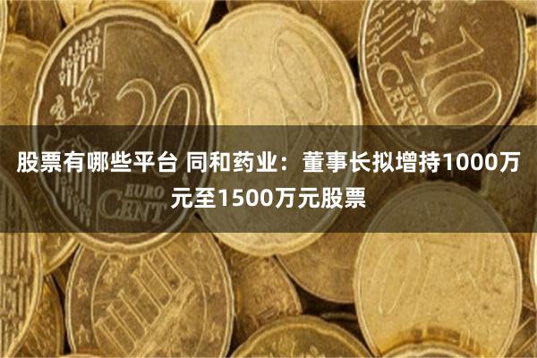 股票有哪些平台 同和药业：董事长拟增持1000万元至1500万元股票