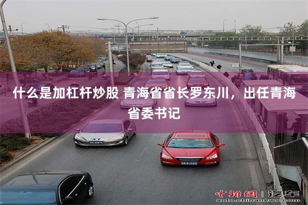 什么是加杠杆炒股 青海省省长罗东川，出任青海省委书记