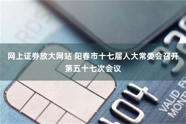 网上证劵放大网站 阳春市十七届人大常委会召开第五十七次会议
