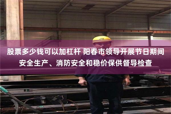 股票多少钱可以加杠杆 阳春市领导开展节日期间安全生产、消防安全和稳价保供督导检查