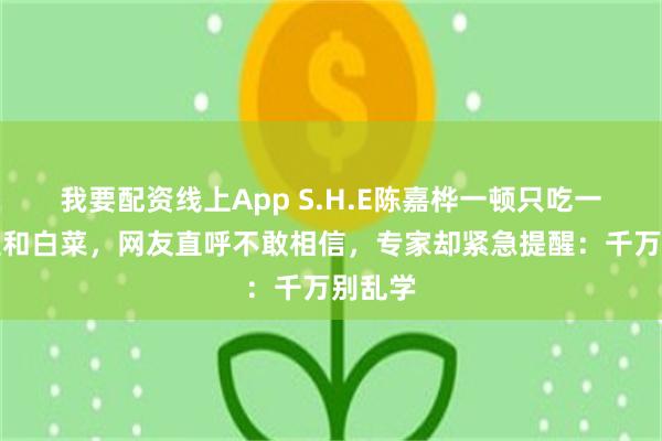 我要配资线上App S.H.E陈嘉桦一顿只吃一片土豆和白菜，网友直呼不敢相信，专家却紧急提醒：千万别乱学