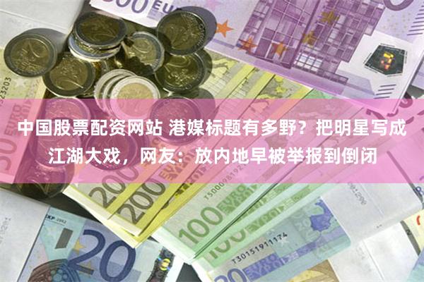 中国股票配资网站 港媒标题有多野？把明星写成江湖大戏，网友：放内地早被举报到倒闭