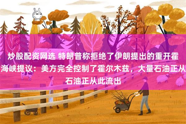 炒股配资网选 特朗普称拒绝了伊朗提出的重开霍尔木兹海峡提议：美方完全控制了霍尔木兹，大量石油正从此流出