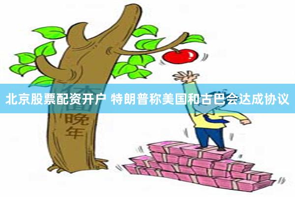 北京股票配资开户 特朗普称美国和古巴会达成协议