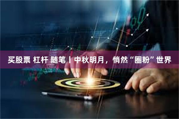 买股票 杠杆 随笔丨中秋明月，悄然“圈粉”世界