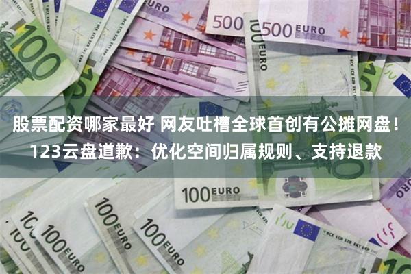 股票配资哪家最好 网友吐槽全球首创有公摊网盘！123云盘道歉：优化空间归属规则、支持退款
