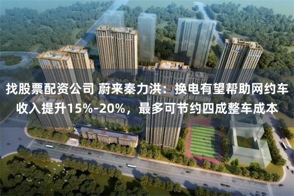 找股票配资公司 蔚来秦力洪：换电有望帮助网约车收入提升15%-20%，最多可节约四成整车成本