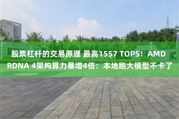 股票杠杆的交易原理 最高1557 TOPS！AMD RDNA 4架构算力暴增4倍：本地跑大模型不卡了