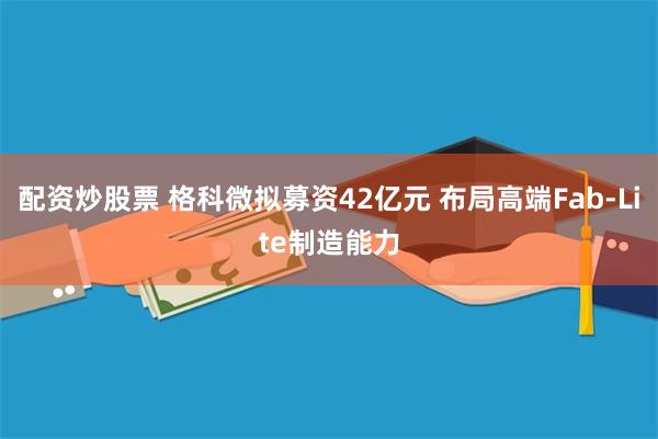 配资炒股票 格科微拟募资42亿元 布局高端Fab-Lite制造能力
