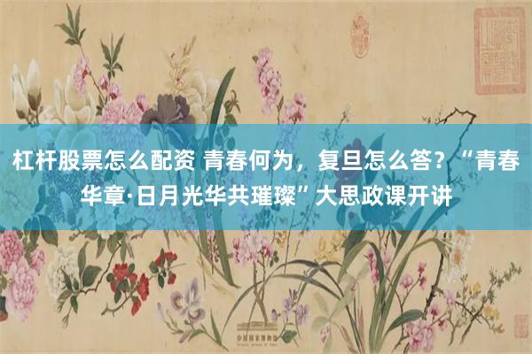 杠杆股票怎么配资 青春何为，复旦怎么答？“青春华章·日月光华共璀璨”大思政课开讲