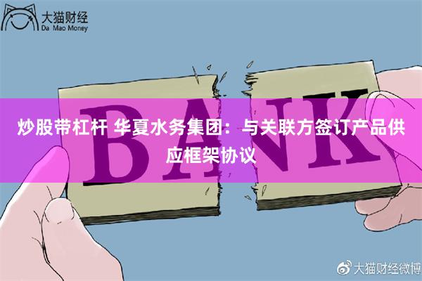 炒股带杠杆 华夏水务集团：与关联方签订产品供应框架协议