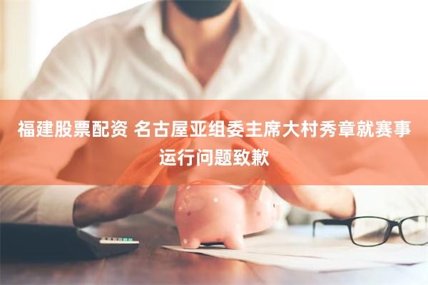 福建股票配资 名古屋亚组委主席大村秀章就赛事运行问题致歉