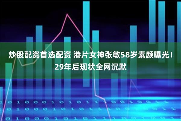 炒股配资首选配资 港片女神张敏58岁素颜曝光！29年后现状全网沉默