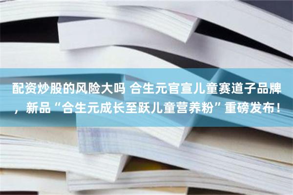 配资炒股的风险大吗 合生元官宣儿童赛道子品牌，新品“合生元成长至跃儿童营养粉”重磅发布！