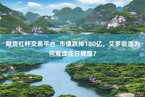 期货杠杆交易平台 市值跌掉180亿,艾罗能源为何难续往日辉煌?