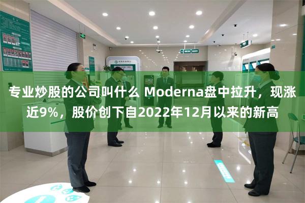 专业炒股的公司叫什么 Moderna盘中拉升，现涨近9%，股价创下自2022年12月以来的新高