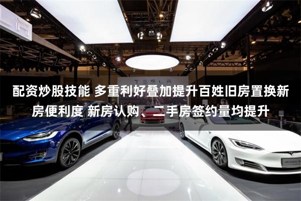 配资炒股技能 多重利好叠加提升百姓旧房置换新房便利度 新房认购、二手房签约量均提升