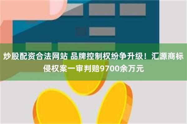 炒股配资合法网站 品牌控制权纷争升级！汇源商标侵权案一审判赔9700余万元