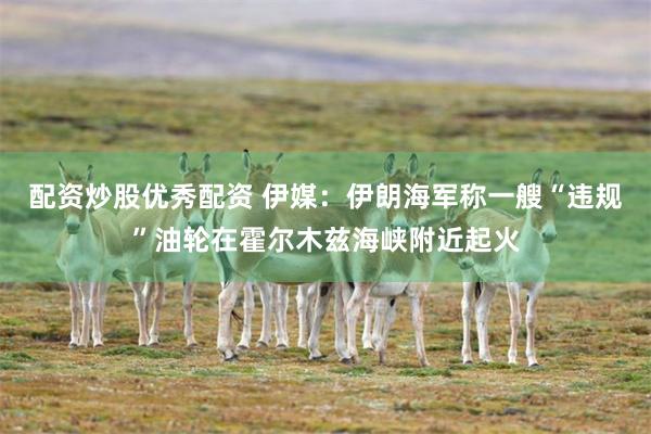 配资炒股优秀配资 伊媒：伊朗海军称一艘“违规”油轮在霍尔木兹海峡附近起火