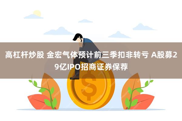 高杠杆炒股 金宏气体预计前三季扣非转亏 A股募29亿IPO招商证券保荐