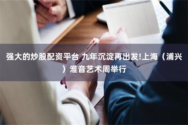 强大的炒股配资平台 九年沉淀再出发!上海（浦兴）淮音艺术周举行