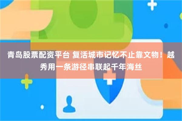 青岛股票配资平台 复活城市记忆不止靠文物！越秀用一条游径串联起千年海丝
