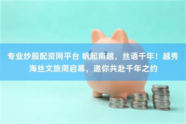 专业炒股配资网平台 帆起南越，丝语千年！越秀海丝文旅周启幕，邀你共赴千年之约