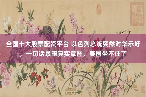 全国十大股票配资平台 以色列总统突然对华示好，一句话暴露真实意图，美国坐不住了