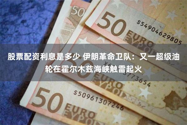 股票配资利息是多少 伊朗革命卫队:又一超级油轮在霍尔木兹海峡触雷起火